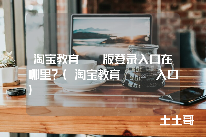 淘宝教育pc版登录入口在哪里?(淘宝教育app入口) 淘宝教育pc版登录入口在哪里?(淘宝教育app入口)