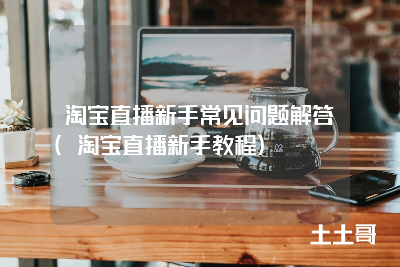 淘宝直播新手常见问题解答(淘宝直播新手教程) 淘宝直播新手常见问题解答(淘宝直播新手教程)