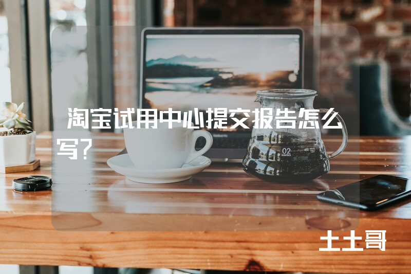 淘宝试用中心提交报告怎么写? 淘宝试用中心提交报告怎么写?