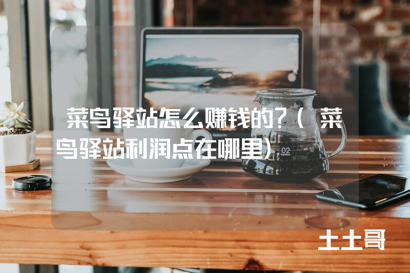 菜鸟驿站怎么赚钱的?(菜鸟驿站利润点在哪里) 菜鸟驿站怎么赚钱的?(菜鸟驿站利润点在哪里)