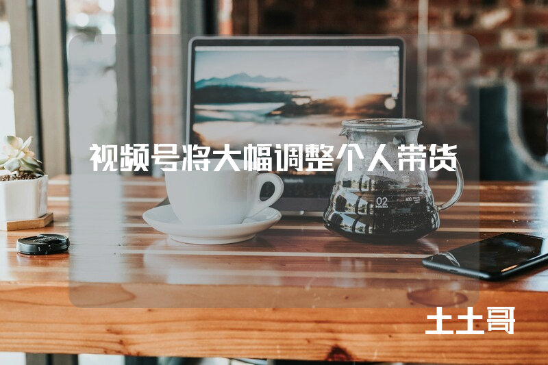 视频号将大幅调整个人带货! 视频号将大幅调整个人带货!