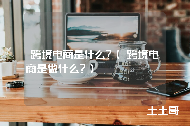 跨境电商是什么?(跨境电商是做什么?) 跨境电商是什么?(跨境电商是做什么?)