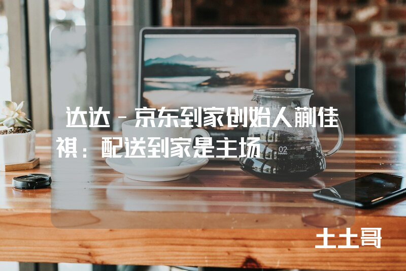 达达-京东到家创始人蒯佳祺:配送到家是主场 达达-京东到家创始人蒯佳祺:配送到家是主场