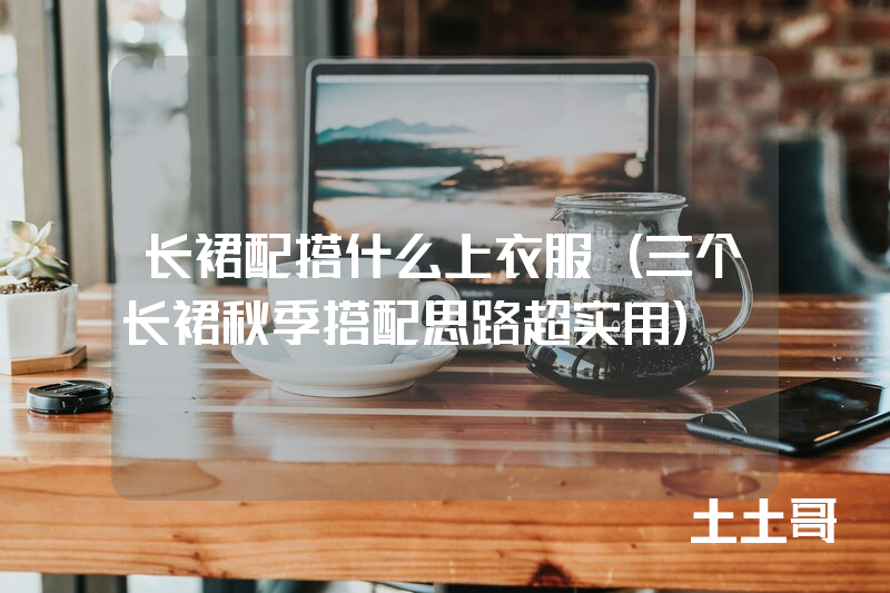 长裙配搭什么上衣服(三个长裙秋季搭配思路超实用) 长裙配搭什么上衣服(三个长裙秋季搭配思路超实用)