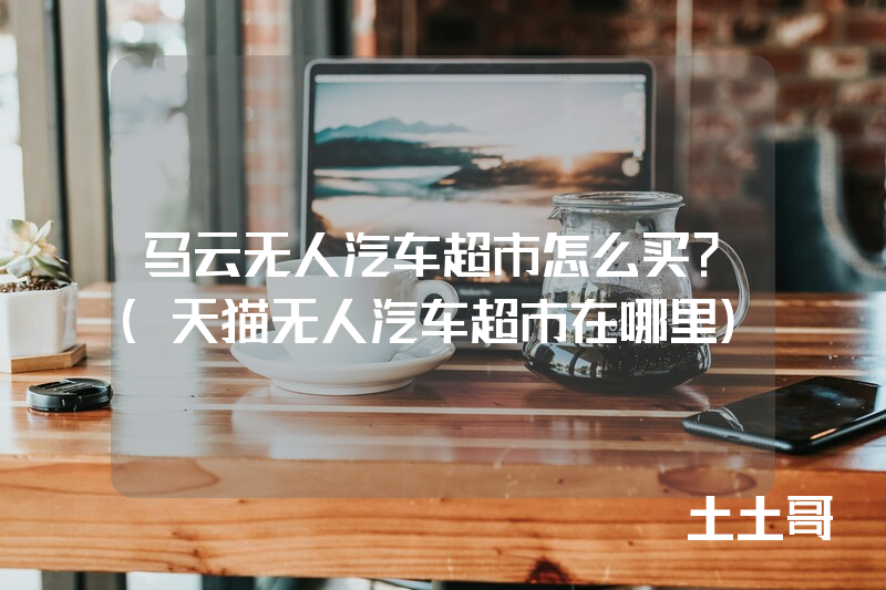 马云无人汽车超市怎么买?(天猫无人汽车超市在哪里) 马云无人汽车超市怎么买?(天猫无人汽车超市在哪里)