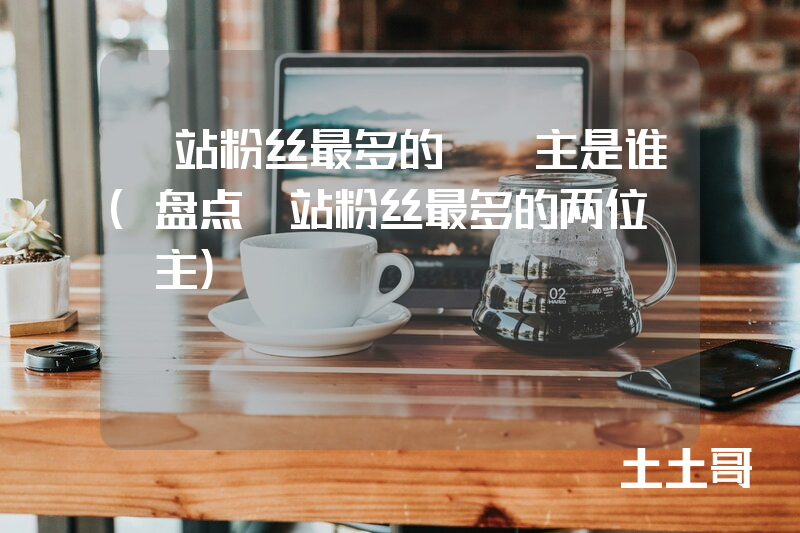 b站粉丝最多的up主是谁(盘点B站粉丝最多的两位UP主) b站粉丝最多的up主是谁(盘点B站粉丝最多的两位UP主)