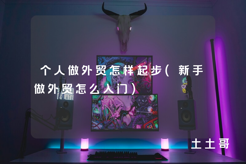 个人做外贸怎样起步(新手做外贸怎么入门) 个人做外贸怎样起步(新手做外贸怎么入门)