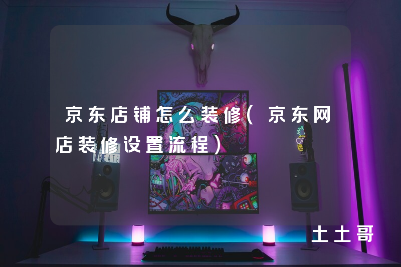 京东店铺怎么装修(京东网店装修设置流程) 京东店铺怎么装修(京东网店装修设置流程)