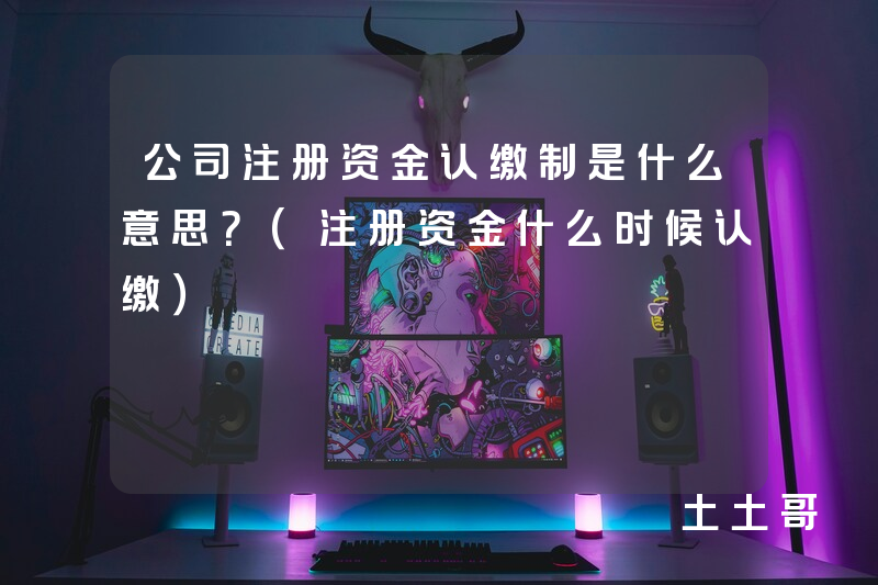 公司注册资金认缴制是什么意思?(注册资金什么时候认缴) 公司注册资金认缴制是什么意思?(注册资金什么时候认缴)