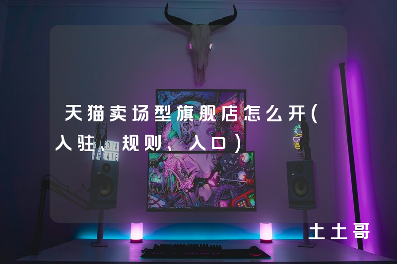 天猫卖场型旗舰店怎么开(入驻、规则、入口) 天猫卖场型旗舰店怎么开(入驻、规则、入口)