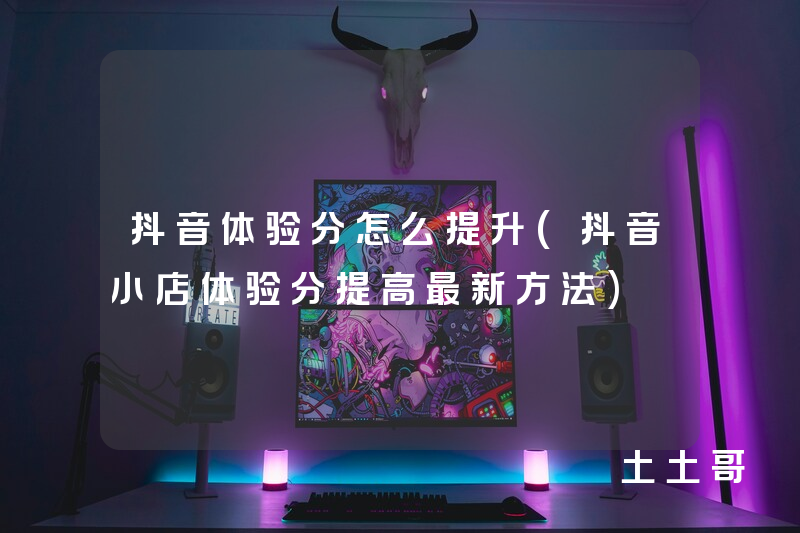 抖音体验分怎么提升(抖音小店体验分提高最新方法) 抖音体验分怎么提升(抖音小店体验分提高最新方法)