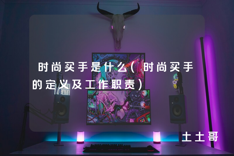 时尚买手是什么(时尚买手的定义及工作职责) 时尚买手是什么(时尚买手的定义及工作职责)