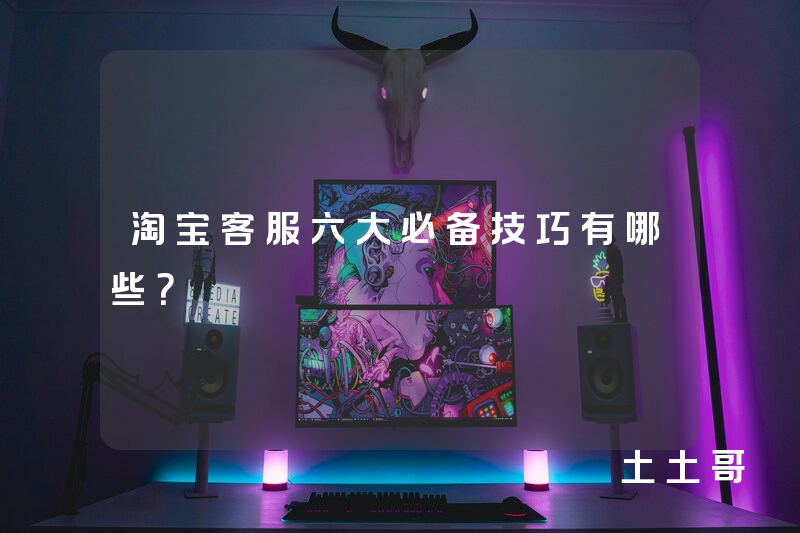 淘宝客服六大必备技巧有哪些? 淘宝客服六大必备技巧有哪些?