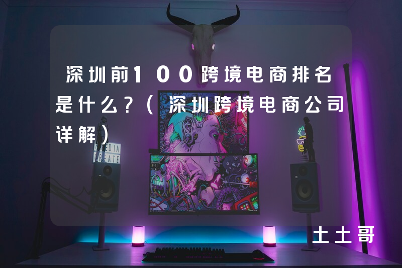 深圳前100跨境电商排名是什么?(深圳跨境电商公司详解) 深圳前100跨境电商排名是什么?(深圳跨境电商公司详解)