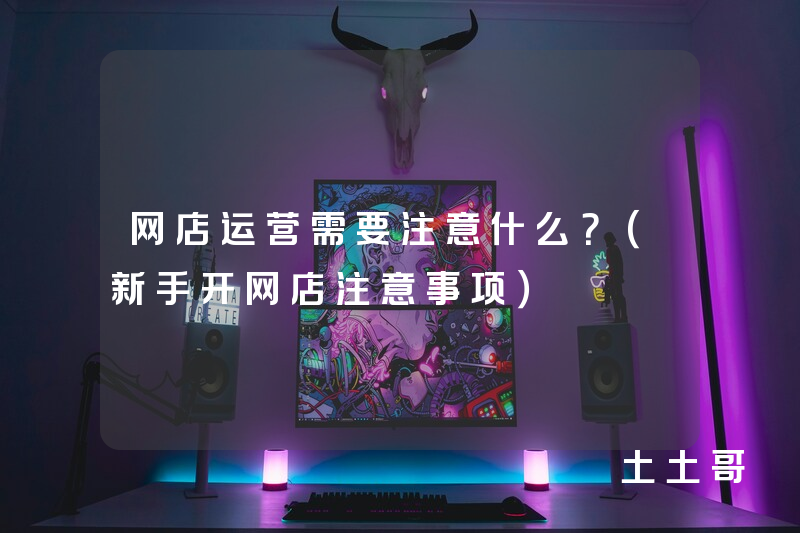 网店运营需要注意什么?(新手开网店注意事项) 网店运营需要注意什么?(新手开网店注意事项)
