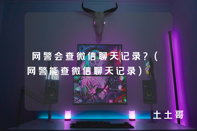 网警会查微信聊天记录?(网警能查微信聊天记录) 网警会查微信聊天记录?(网警能查微信聊天记录)
