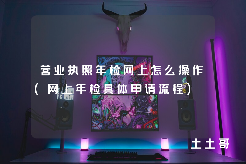 营业执照年检网上怎么操作(网上年检具体申请流程) 营业执照年检网上怎么操作(网上年检具体申请流程)
