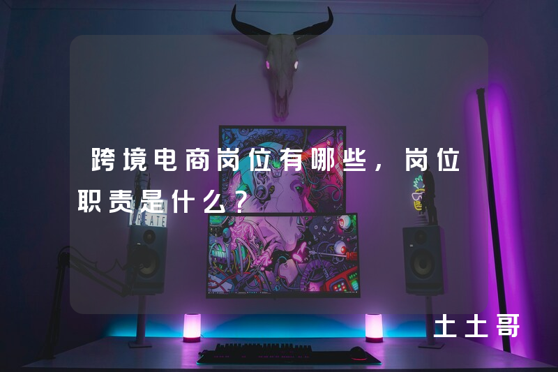 跨境电商岗位有哪些,岗位职责是什么? 跨境电商岗位有哪些,岗位职责是什么?