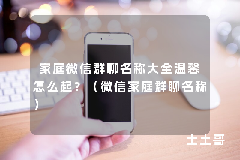 家庭微信群聊名称大全温馨怎么起?(微信家庭群聊名称) 家庭微信群聊名称大全温馨怎么起?(微信家庭群聊名称)