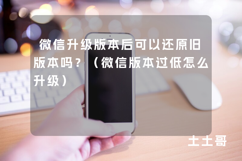 微信升级版本后可以还原旧版本吗?(微信版本过低怎么升级) 微信升级版本后可以还原旧版本吗?(微信版本过低怎么升级)