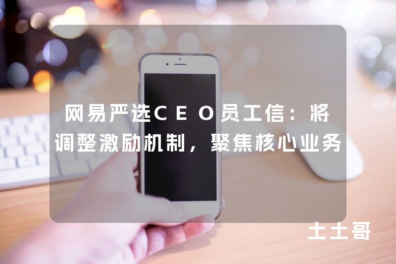 网易严选CEO员工信:将调整激励机制,聚焦核心业务 网易严选CEO员工信:将调整激励机制,聚焦核心业务