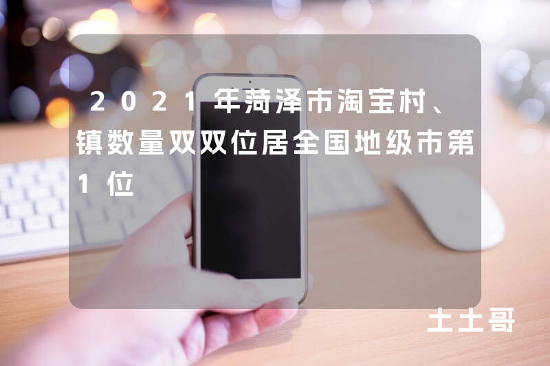 2021年菏泽市淘宝村、镇数量双双位居全国地级市第1位 2021年菏泽市淘宝村、镇数量双双位居全国地级市第1位