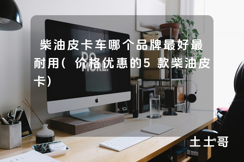 柴油皮卡车哪个品牌最好最耐用(价格优惠的5款柴油皮卡) 柴油皮卡车哪个品牌最好最耐用(价格优惠的5款柴油皮卡)