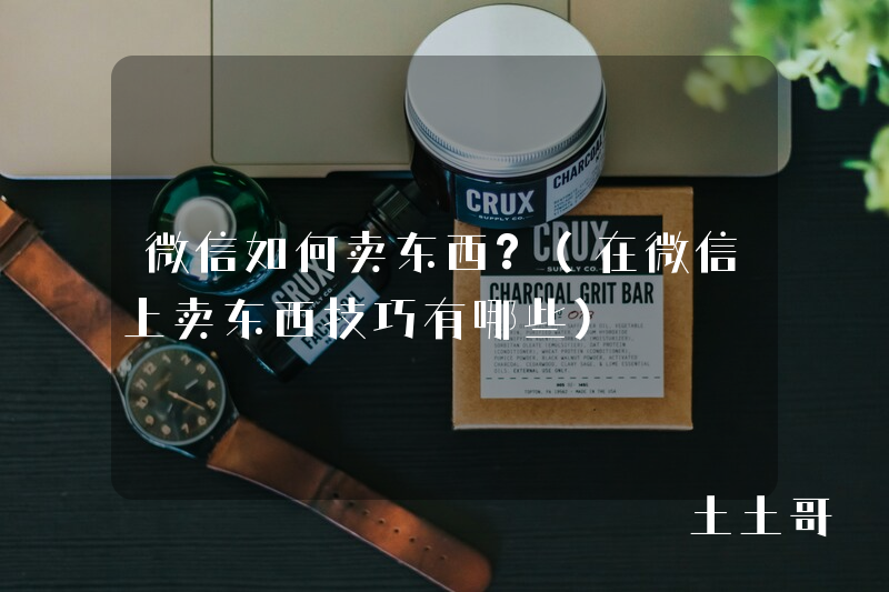 微信如何卖东西?(在微信上卖东西技巧有哪些) 微信如何卖东西?(在微信上卖东西技巧有哪些)