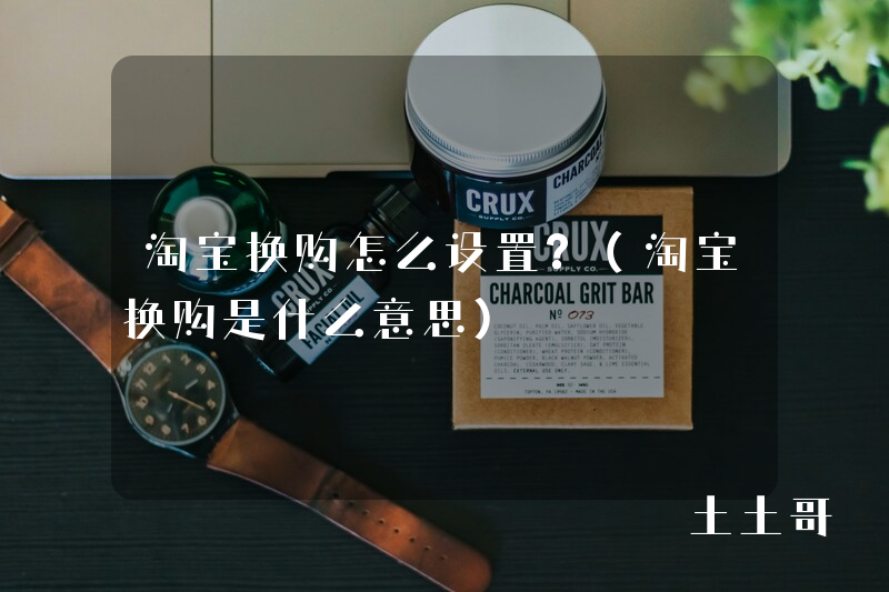 淘宝换购怎么设置?(淘宝换购是什么意思) 淘宝换购怎么设置?(淘宝换购是什么意思)