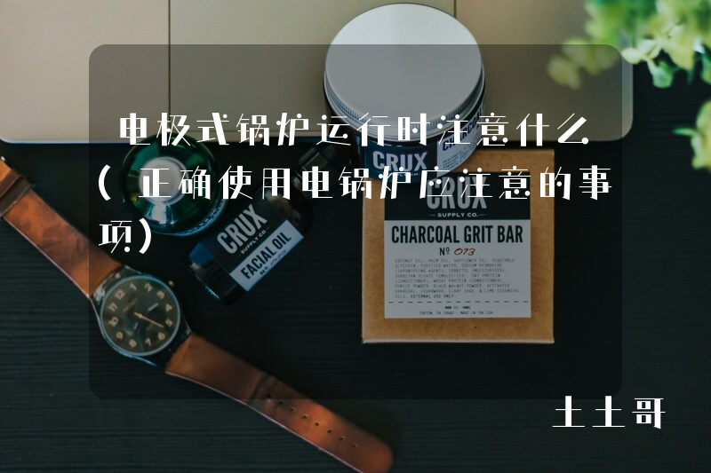 电极式锅炉运行时注意什么(正确使用电锅炉应注意的事项) 电极式锅炉运行时注意什么(正确使用电锅炉应注意的事项)