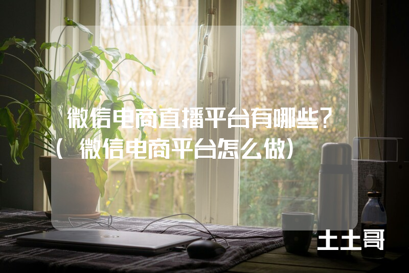 微信电商直播平台有哪些?(微信电商平台怎么做) 微信电商直播平台有哪些?(微信电商平台怎么做)
