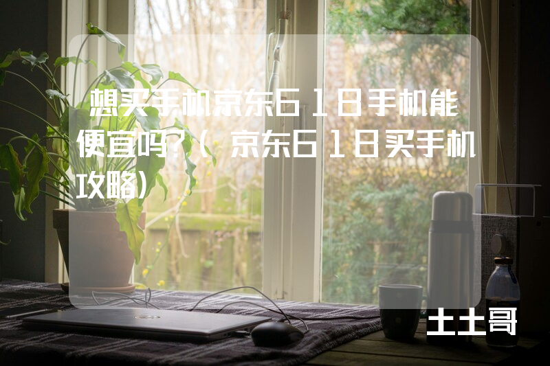 想买手机京东618手机能便宜吗?(京东618买手机攻略) 想买手机京东618手机能便宜吗?(京东618买手机攻略)