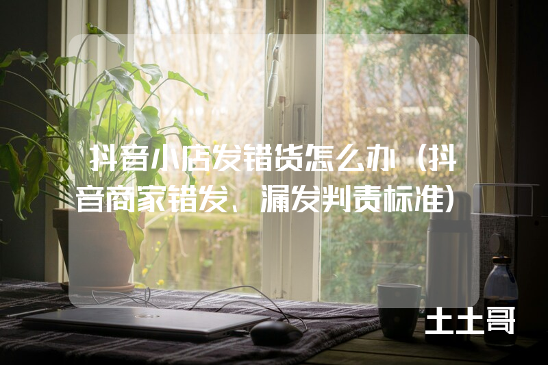 抖音小店发错货怎么办(抖音商家错发、漏发判责标准) 抖音小店发错货怎么办(抖音商家错发、漏发判责标准)