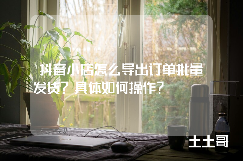 抖音小店怎么导出订单批量发货?具体如何操作? 抖音小店怎么导出订单批量发货?具体如何操作?