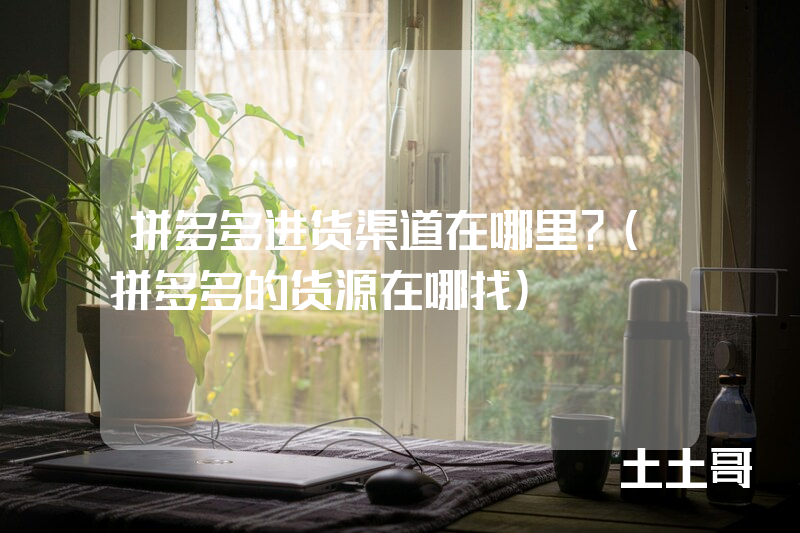 拼多多进货渠道在哪里?(拼多多的货源在哪找) 拼多多进货渠道在哪里?(拼多多的货源在哪找)