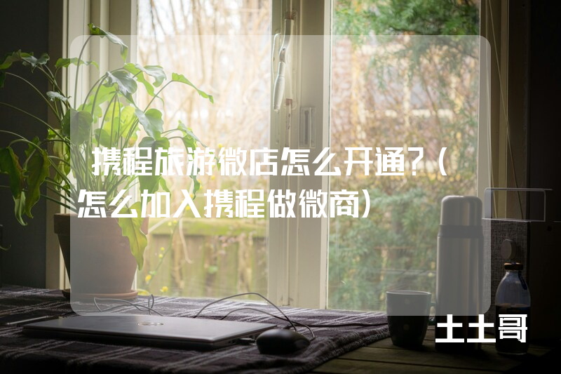 携程旅游微店怎么开通?(怎么加入携程做微商) 携程旅游微店怎么开通?(怎么加入携程做微商)
