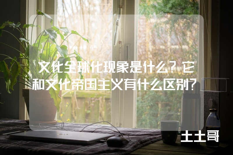 文化全球化现象是什么?它和文化帝国主义有什么区别? 文化全球化现象是什么?它和文化帝国主义有什么区别?