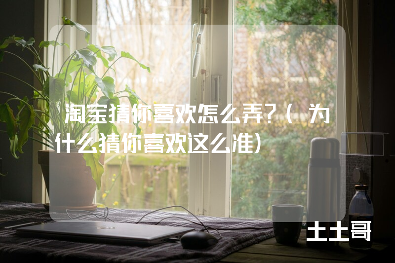 淘宝猜你喜欢怎么弄?(为什么猜你喜欢这么准) 淘宝猜你喜欢怎么弄?(为什么猜你喜欢这么准)