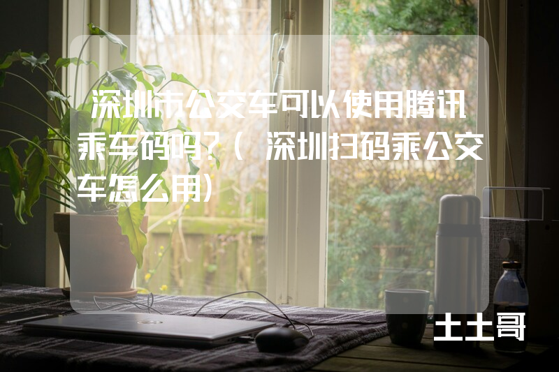 深圳市公交车可以使用腾讯乘车码吗?(深圳扫码乘公交车怎么用) 深圳市公交车可以使用腾讯乘车码吗?(深圳扫码乘公交车怎么用)