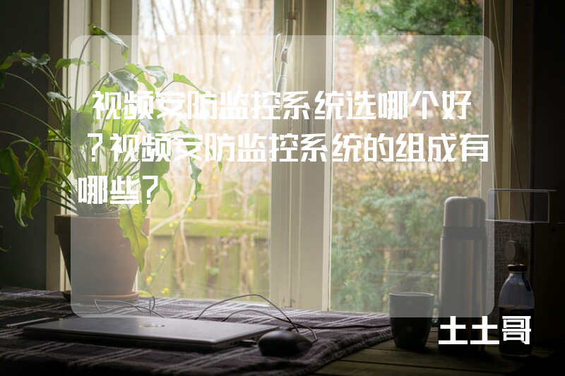 视频安防监控系统选哪个好?视频安防监控系统的组成有哪些? 视频安防监控系统选哪个好?视频安防监控系统的组成有哪些?