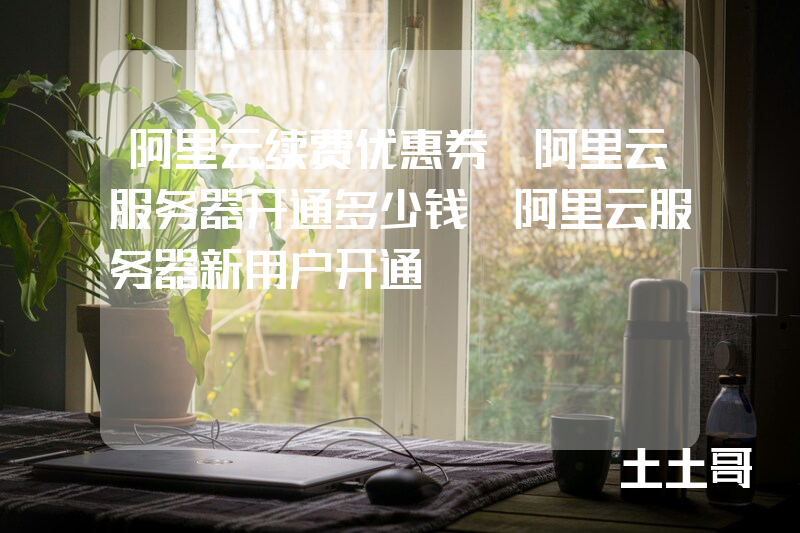 阿里云续费优惠券_阿里云服务器开通多少钱_阿里云服务器新用户开通 阿里云续费优惠券_阿里云服务器开通多少钱_阿里云服务器新用户开通