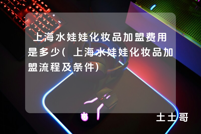 上海水娃娃化妆品加盟费用是多少(上海水娃娃化妆品加盟流程及条件) 上海水娃娃化妆品加盟费用是多少(上海水娃娃化妆品加盟流程及条件)