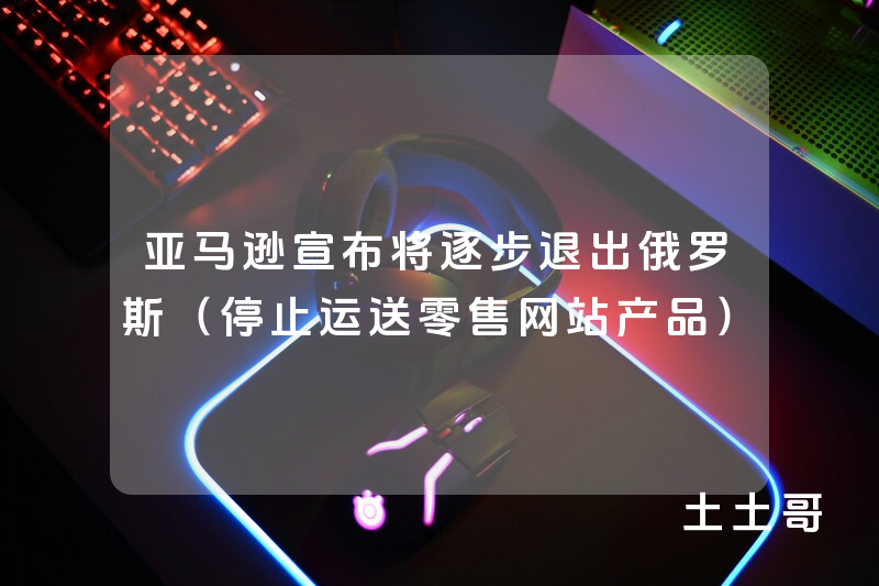 亚马逊宣布将逐步退出俄罗斯(停止运送零售网站产品) 亚马逊宣布将逐步退出俄罗斯(停止运送零售网站产品)