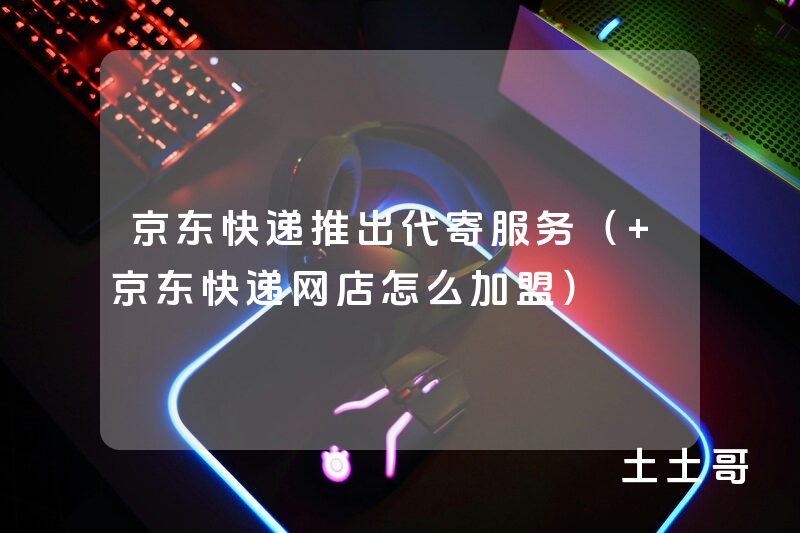 京东快递推出代寄服务( 京东快递网店怎么加盟) 京东快递推出代寄服务( 京东快递网店怎么加盟)