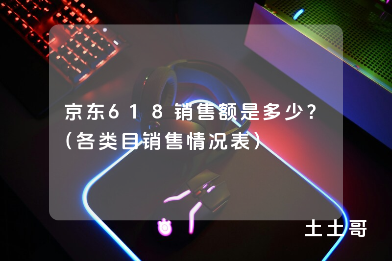 京东618销售额是多少?(各类目销售情况表) 京东618销售额是多少?(各类目销售情况表)