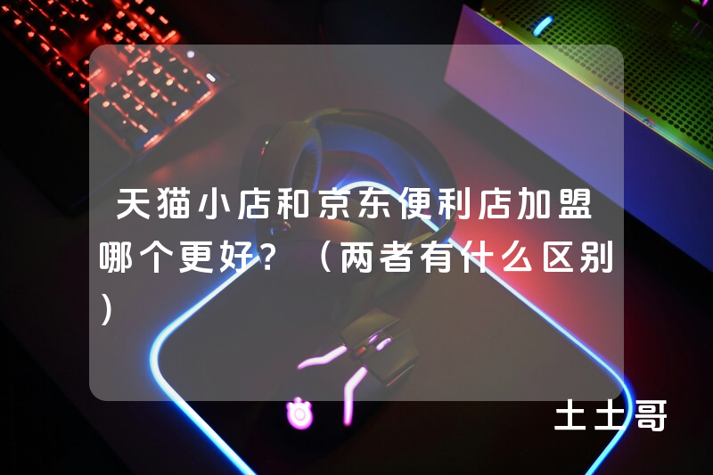 天猫小店和京东便利店加盟哪个更好?(两者有什么区别) 天猫小店和京东便利店加盟哪个更好?(两者有什么区别)