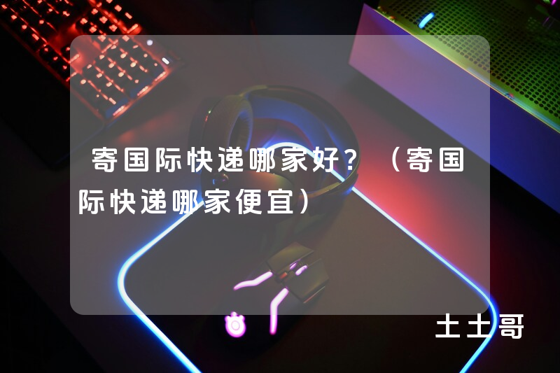 寄国际快递哪家好?(寄国际快递哪家便宜) 寄国际快递哪家好?(寄国际快递哪家便宜)
