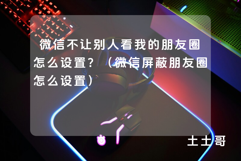 微信不让别人看我的朋友圈怎么设置?(微信屏蔽朋友圈怎么设置) 微信不让别人看我的朋友圈怎么设置?(微信屏蔽朋友圈怎么设置)