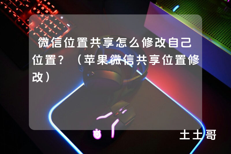 微信位置共享怎么修改自己位置?(苹果微信共享位置修改) 微信位置共享怎么修改自己位置?(苹果微信共享位置修改)