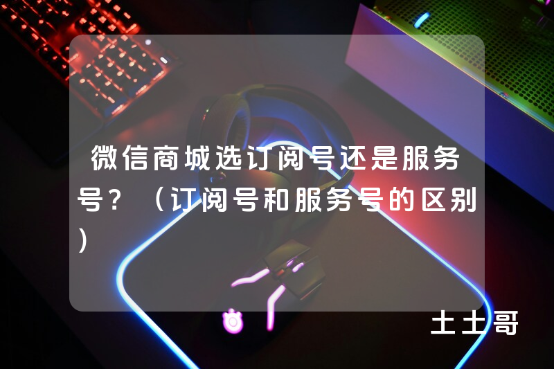 微信商城选订阅号还是服务号?(订阅号和服务号的区别) 微信商城选订阅号还是服务号?(订阅号和服务号的区别)